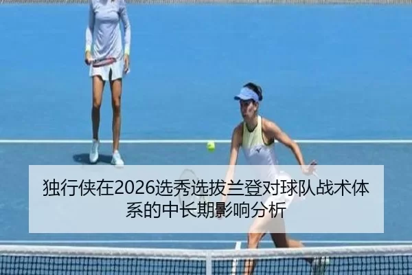 独行侠在2026选秀选拔兰登对球队战术体系的中长期影响分析