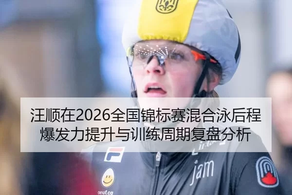 汪顺在2026全国锦标赛混合泳后程爆发力提升与训练周期复盘分析