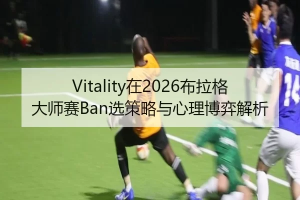 Vitality在2026布拉格大师赛Ban选策略与心理博弈解析